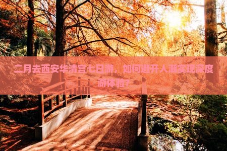 二月去西安华清宫七日游，如何避开人潮实现深度游体验？