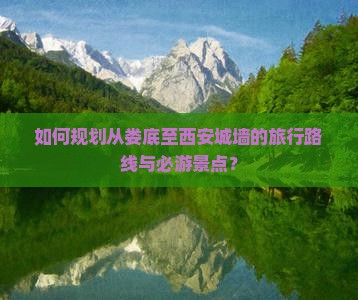 如何规划从娄底至西安城墙的旅行路线与必游景点？