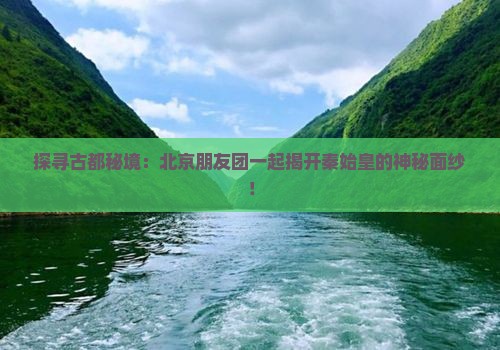 探寻古都秘境：北京朋友团一起揭开秦始皇的神秘面纱！