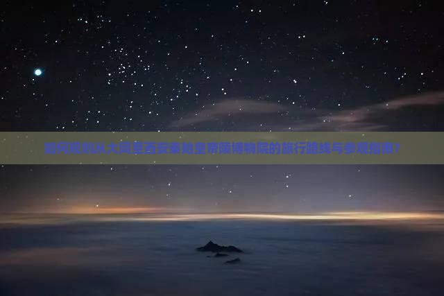 如何规划从大同至西安秦始皇帝陵博物院的旅行路线与参观指南？