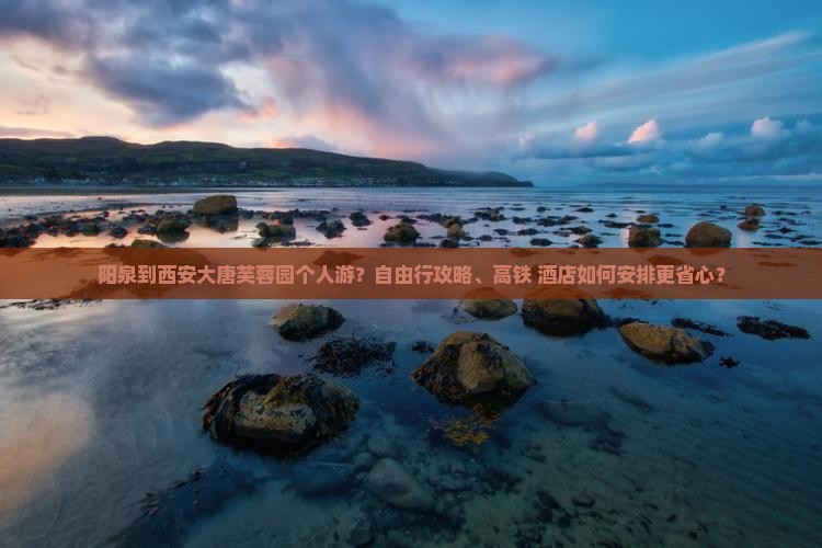 阳泉到西安大唐芙蓉园个人游？自由行攻略、高铁+酒店如何安排更省心？
