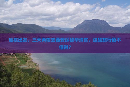 仙桃出发，三天两夜去西安探秘华清宫，这趟旅行值不值得？