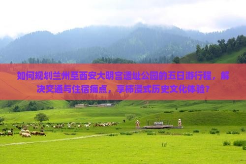 如何规划兰州至西安大明宫遗址公园的五日游行程，解决交通与住宿痛点，享柿浸式历史文化体验？