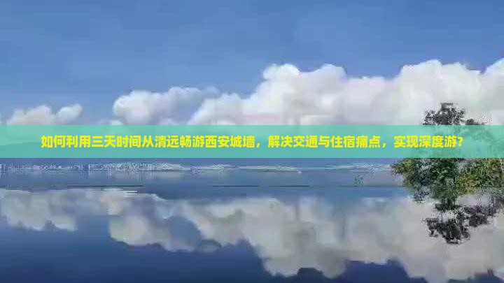如何利用三天时间从清远畅游西安城墙，解决交通与住宿痛点，实现深度游？