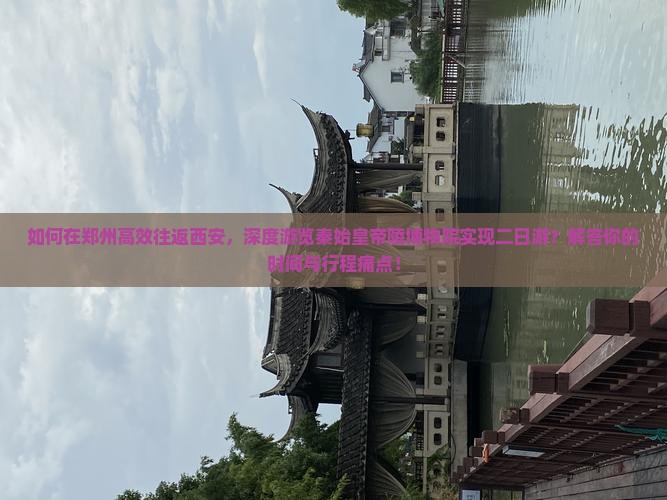 如何在郑州高效往返西安，深度游览秦始皇帝陵博物院实现二日游？解答你的时间与行程痛点！