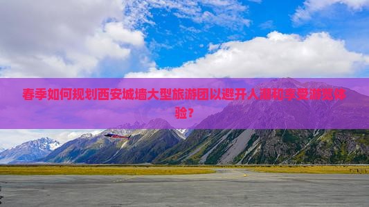 春季如何规划西安城墙大型旅游团以避开人潮和享受游览体验？