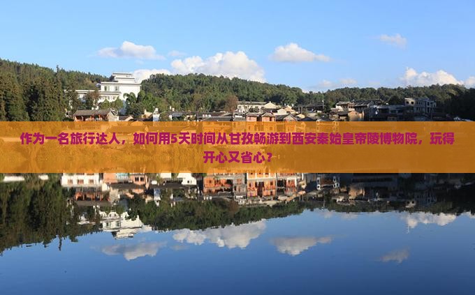 作为一名旅行达人，如何用5天时间从甘孜畅游到西安秦始皇帝陵博物院，玩得开心又省心？