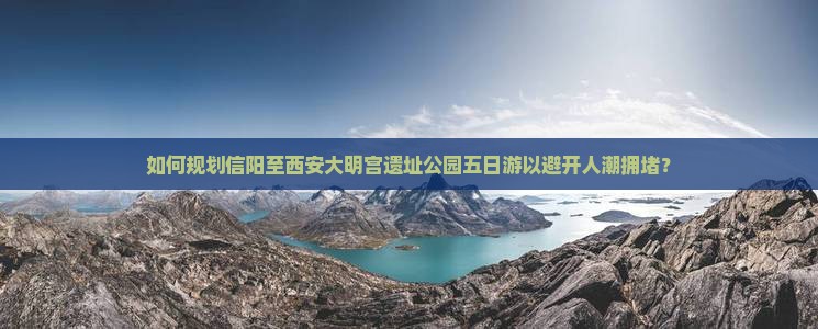 如何规划信阳至西安大明宫遗址公园五日游以避开人潮拥堵？