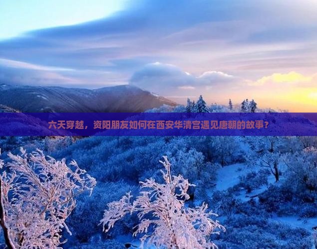 六天穿越，资阳朋友如何在西安华清宫遇见唐朝的故事？