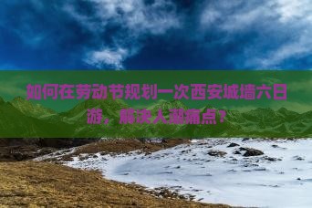 如何在劳动节规划一次西安城墙六日游，解决人潮痛点？