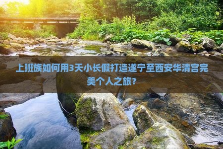 上班族如何用3天小长假打造遂宁至西安华清宫完美个人之旅？
