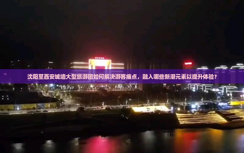 沈阳至西安城墙大型旅游团如何解决游客痛点，融入哪些新潮元素以提升体验？