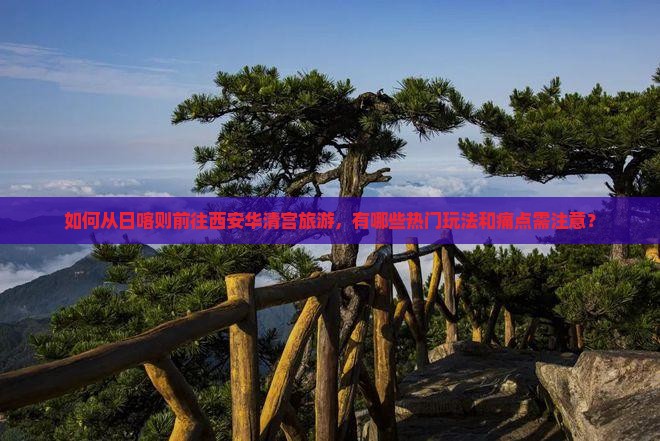 如何从日喀则前往西安华清宫旅游，有哪些热门玩法和痛点需注意？