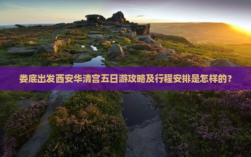 娄底出发西安华清宫五日游攻略及行程安排是怎样的？
