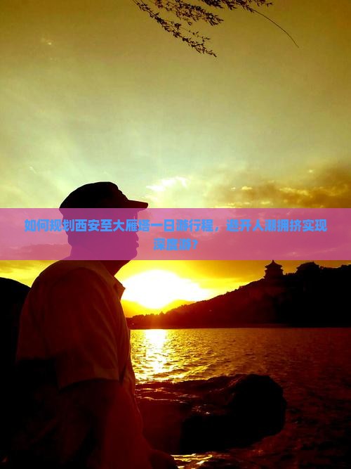 如何规划西安至大雁塔一日游行程，避开人潮拥挤实现深度游？