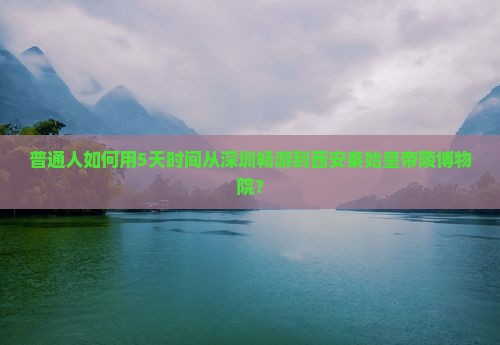 普通人如何用5天时间从深圳畅游到西安秦始皇帝陵博物院？