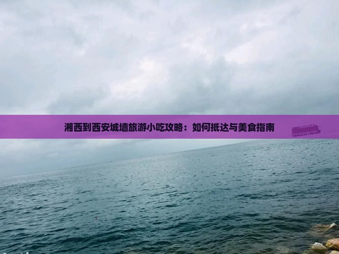 湘西到西安城墙旅游小吃攻略：如何抵达与美食指南