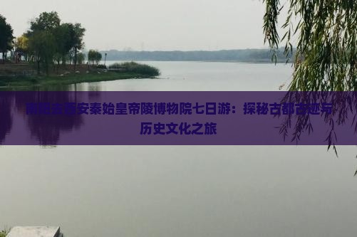 南阳去西安秦始皇帝陵博物院七日游：探秘古都古迹与历史文化之旅