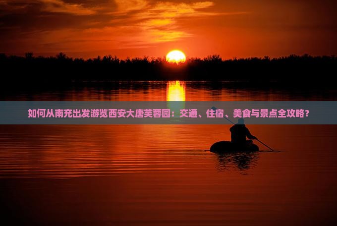 如何从南充出发游览西安大唐芙蓉园：交通、住宿、美食与景点全攻略？