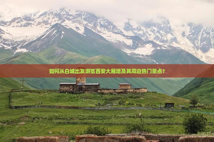 如何从白城出发游览西安大雁塔及其周边热门景点？