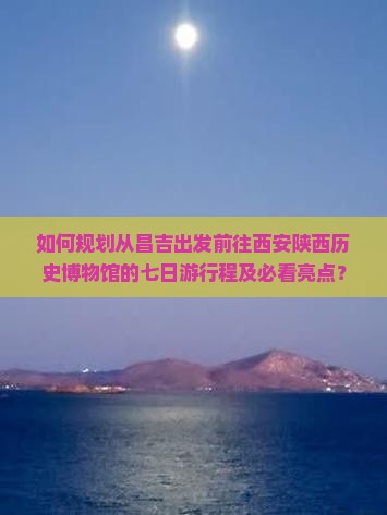 如何规划从昌吉出发前往西安陕西历史博物馆的七日游行程及必看亮点？