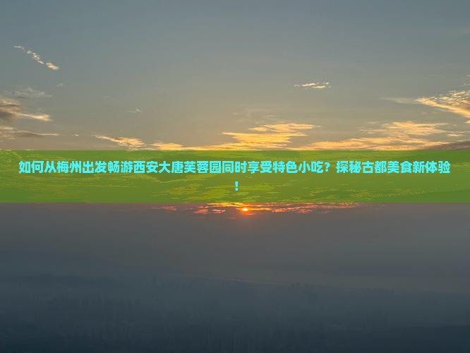 如何从梅州出发畅游西安大唐芙蓉园同时享受特色小吃？探秘古都美食新体验！