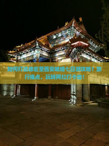 如何打造德宏至西安城墙七日游攻略？旅行痛点，玩转网红打卡地！