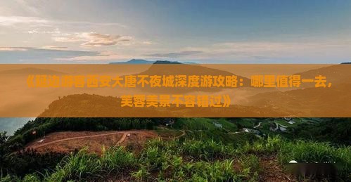 《延边游客西安大唐不夜城深度游攻略：哪里值得一去，芙蓉美景不容错过》