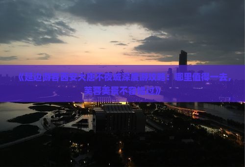 《延边游客西安大唐不夜城深度游攻略：哪里值得一去，芙蓉美景不容错过》
