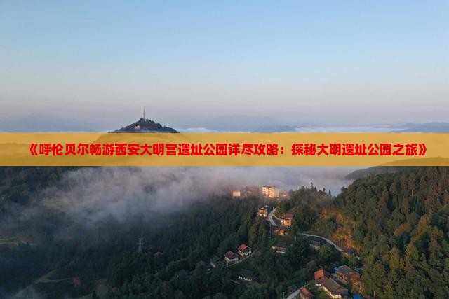 《呼伦贝尔畅游西安大明宫遗址公园详尽攻略：探秘大明遗址公园之旅》