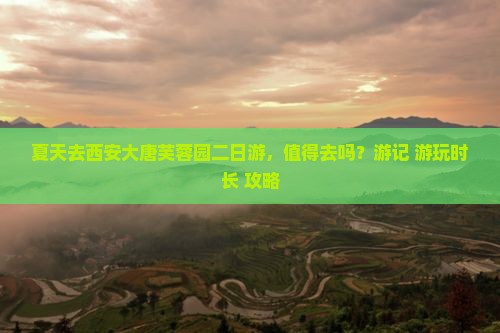夏天去西安大唐芙蓉园二日游，值得去吗？游记+游玩时长+攻略