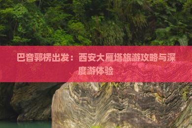 巴音郭楞出发：西安大雁塔旅游攻略与深度游体验