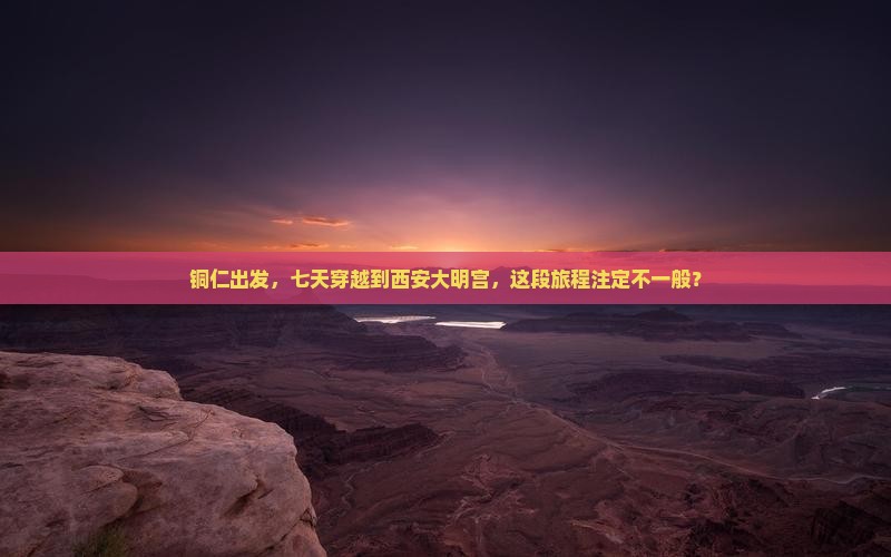 铜仁出发，七天穿越到西安大明宫，这段旅程注定不一般？