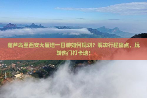 葫芦岛至西安大雁塔一日游如何规划？解决行程痛点，玩转热门打卡地！