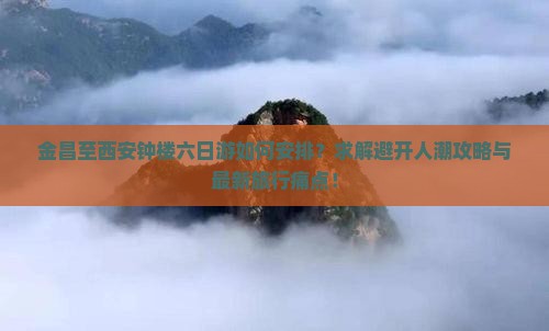 金昌至西安钟楼六日游如何安排？求解避开人潮攻略与最新旅行痛点！
