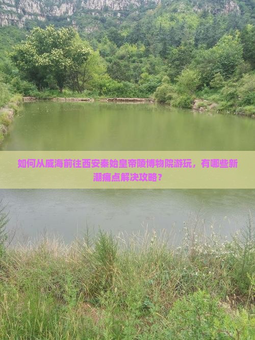 如何从威海前往西安秦始皇帝陵博物院游玩，有哪些新潮痛点解决攻略？