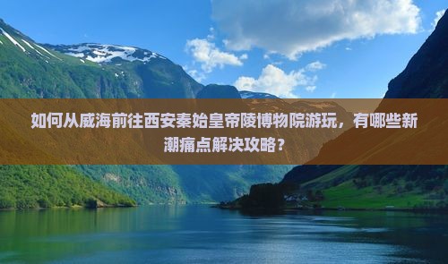 如何从威海前往西安秦始皇帝陵博物院游玩，有哪些新潮痛点解决攻略？