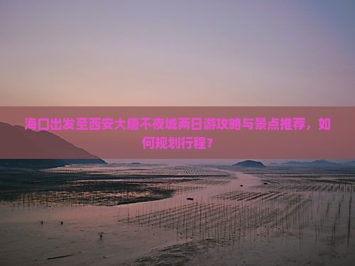 海口出发至西安大唐不夜城两日游攻略与景点推荐，如何规划行程？