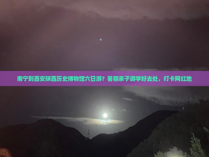 南宁到西安陕西历史博物馆六日游？暑期亲子游学好去处，打卡网红地