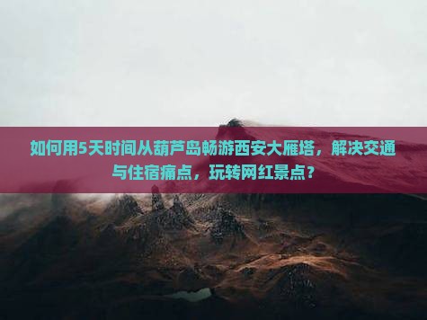 如何用5天时间从葫芦岛畅游西安大雁塔，解决交通与住宿痛点，玩转网红景点？