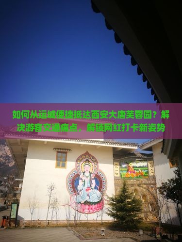 如何从运城便捷抵达西安大唐芙蓉园？解决游客交通痛点，解锁网红打卡新姿势！