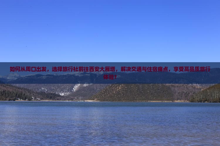 如何从周口出发，选择旅行社前往西安大雁塔，解决交通与住宿痛点，享受高品质旅行体验？