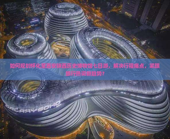 如何规划怀化至西安陕西历史博物馆七日游，解决行程痛点，紧跟旅行热词新趋势？