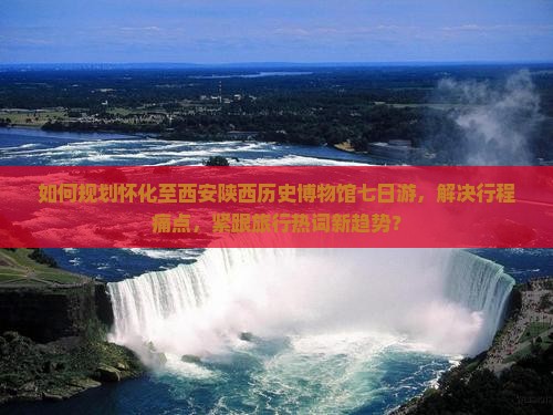 如何规划怀化至西安陕西历史博物馆七日游，解决行程痛点，紧跟旅行热词新趋势？