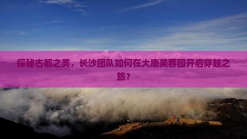 探秘古都之美，长沙团队如何在大唐芙蓉园开启穿越之旅？
