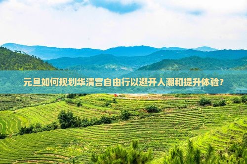 元旦如何规划华清宫自由行以避开人潮和提升体验？