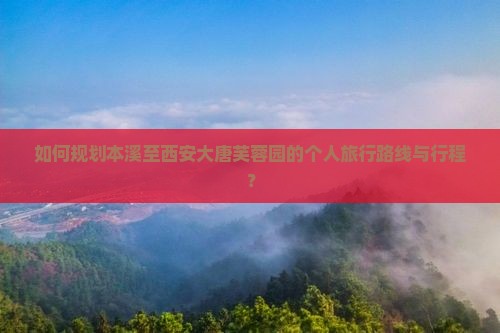 如何规划本溪至西安大唐芙蓉园的个人旅行路线与行程？