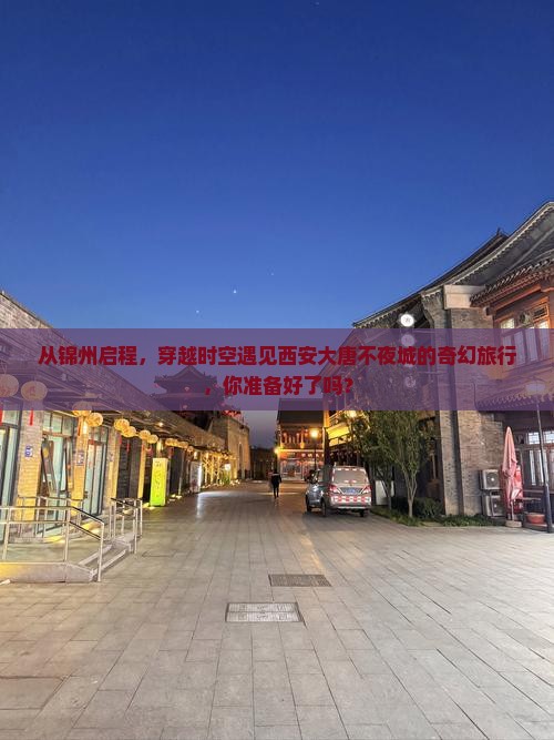 从锦州启程，穿越时空遇见西安大唐不夜城的奇幻旅行，你准备好了吗？