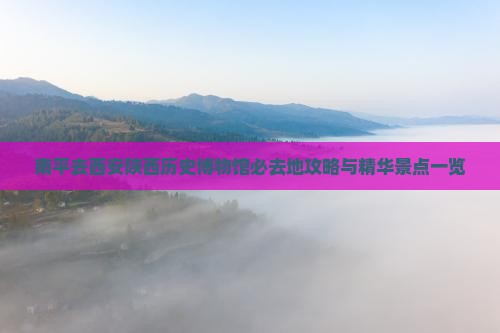 南平去西安陕西历史博物馆必去地攻略与精华景点一览