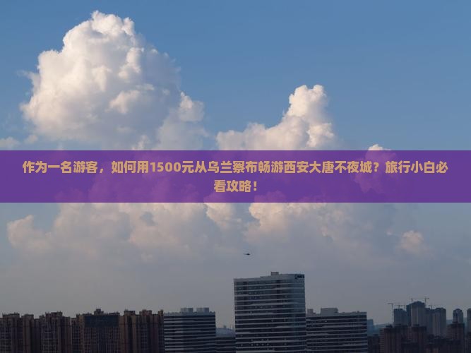 作为一名游客，如何用1500元从乌兰察布畅游西安大唐不夜城？旅行小白必看攻略！